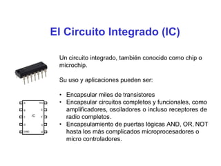 El Circuito Integrado (IC)
Un circuito integrado, también conocido como chip o
microchip.
Su uso y aplicaciones pueden ser:
• Encapsular miles de transistores
• Encapsular circuitos completos y funcionales, como
amplificadores, osciladores o incluso receptores de
radio completos.
• Encapsulamiento de puertas lógicas AND, OR, NOT
hasta los más complicados microprocesadores o
micro controladores.
 