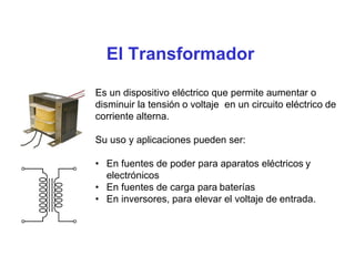 El Transformador
Es un dispositivo eléctrico que permite aumentar o
disminuir la tensión o voltaje en un circuito eléctrico de
corriente alterna.
Su uso y aplicaciones pueden ser:
• En fuentes de poder para aparatos eléctricos y
electrónicos
• En fuentes de carga para baterías
• En inversores, para elevar el voltaje de entrada.
 