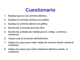 Cuestionario
1. Explique que es una corriente eléctrica.
2. Explique la corriente continua con gráfico.
3. Explique la corriente alterna con gráfico.
4. Escriba las 3 formulas de la ley Ohm.
5. Escriba las unidades de medida para el: voltaje, corriente y
resistencia.
6. Indique cual es la función del Multímetro.
7. Indique los pasos para medir voltaje de corriente directa usando el
multímetro
8. Indique los pasos para medir resistencia eléctrica usando el
multímetro.
 