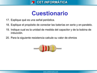 Cuestionario
17. Explique qué es una señal periódica.
18. Explique el propósito de conectar las baterías en serie y en paralelo.
19. Indique cual es la unidad de medida del capacitor y de la bobina de
inducción.
20. Para la siguiente resistencia calcule su valor de ohmios
 