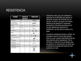 • Podríamos decir que una resistencia
eléctrica es la dificultad que opone un
elemento al paso de corriente por un
circuito, es decir, que para una misma
diferencia de potencial si queremos
aumentar la corriente que pasa por el
circuito deberemos disminuir la
resistencia, ya que esta se opone a su
paso.
• Cuando la resistencia tiende a infinito, se
considera que el circuito esta abierto.
Esto es, que no pasa intensidad entre los
dos extremos de la resistencia. Por el
contrario, si ésta es 0 se considera que
se produce un cortocircuito, es decir que
la diferencia de potencial entre los dos
extremos es nula.
RESISTENCIA
 