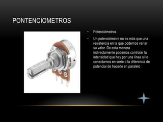 • Potenciómetros
• Un potenciómetro no es más que una
resistencia en la que podemos variar
su valor. De esta manera
indirectamente podemos controlar la
intensidad que hay por una línea si lo
conectamos en serie o la diferencia de
potencial de hacerlo en paralelo
PONTENCIOMETROS
 