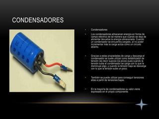 • Condensadores
• Los condensadores almacenan energía en forma de
campo eléctrico de tal manera que cuando se deja de
alimentar devuelve la energía almacenada. Cuando
un condensador se encuentra cargado, al no poder
incrementar más la carga actúa como un circuito
abierto.
• Gracias a estas propiedades de carga y descarga el
condensador se suele utilizar como estabilizador de
tensión (es decir suaviza los picos) pues cuando la
tensión sube el condensador se carga con lo que la
disminuye algo, y cuando la tensión baja se descarga
con lo que la tensión sube un poco.
• También se puede utilizar para conseguir tensiones
altas a partir de tensiones bajas.
• En la mayoría de condensadores su valor viene
expresado en el propio componente.
CONDENSADORES
 
