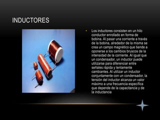 • Los inductores consisten en un hilo
conductor enrollado en forma de
bobina. Al pasar una corriente a través
de la bobina, alrededor de la misma se
crea un campo magnético que tiende a
oponerse a los cambios bruscos de la
intensidad de la corriente. Al igual que
un condensador, un inductor puede
utilizarse para diferenciar entre
señales rápida y lentamente
cambiantes. Al utilizar un inductor
conjuntamente con un condensador, la
tensión del inductor alcanza un valor
máximo a una frecuencia específica
que depende de la capacitancia y de
la inductancia
INDUCTORES
 