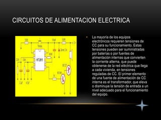 • La mayoría de los equipos
electrónicos requieren tensiones de
CC para su funcionamiento. Estas
tensiones pueden ser suministradas
por baterías o por fuentes de
alimentación internas que convierten
la corriente alterna, que puede
obtenerse de la red eléctrica que llega
a cada vivienda, en tensiones
reguladas de CC. El primer elemento
de una fuente de alimentación de CC
interna es el transformador, que eleva
o disminuye la tensión de entrada a un
nivel adecuado para el funcionamiento
del equipo.
CIRCUITOS DE ALIMENTACION ELECTRICA
 
