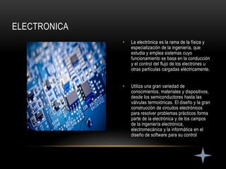 • La electrónica es la rama de la física y
especialización de la ingeniería, que
estudia y emplea sistemas cuyo
funcionamiento se basa en la conducción
y el control del flujo de los electrones u
otras partículas cargadas eléctricamente.
• Utiliza una gran variedad de
conocimientos, materiales y dispositivos,
desde los semiconductores hasta las
válvulas termoiónicas. El diseño y la gran
construcción de circuitos electrónicos
para resolver problemas prácticos forma
parte de la electrónica y de los campos
de la ingeniería electrónica,
electromecánica y la informática en el
diseño de software para su control
ELECTRONICA
 