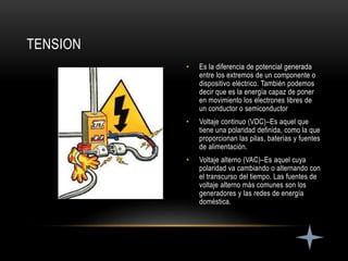 • Es la diferencia de potencial generada
entre los extremos de un componente o
dispositivo eléctrico. También podemos
decir que es la energía capaz de poner
en movimiento los electrones libres de
un conductor o semiconductor
• Voltaje continuo (VDC)–Es aquel que
tiene una polaridad definida, como la que
proporcionan las pilas, baterías y fuentes
de alimentación.
• Voltaje alterno (VAC)–Es aquel cuya
polaridad va cambiando o alternando con
el transcurso del tiempo. Las fuentes de
voltaje alterno más comunes son los
generadores y las redes de energía
doméstica.
TENSION
 