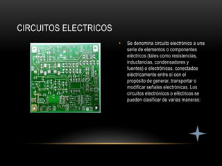 • Se denomina circuito electrónico a una
serie de elementos o componentes
eléctricos (tales como resistencias,
inductancias, condensadores y
fuentes) o electrónicos, conectados
eléctricamente entre sí con el
propósito de generar, transportar o
modificar señales electrónicas. Los
circuitos electrónicos o eléctricos se
pueden clasificar de varias maneras:
CIRCUITOS ELECTRICOS
 