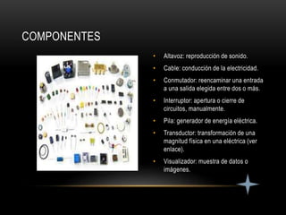 • Altavoz: reproducción de sonido.
• Cable: conducción de la electricidad.
• Conmutador: reencaminar una entrada
a una salida elegida entre dos o más.
• Interruptor: apertura o cierre de
circuitos, manualmente.
• Pila: generador de energía eléctrica.
• Transductor: transformación de una
magnitud física en una eléctrica (ver
enlace).
• Visualizador: muestra de datos o
imágenes.
COMPONENTES
 