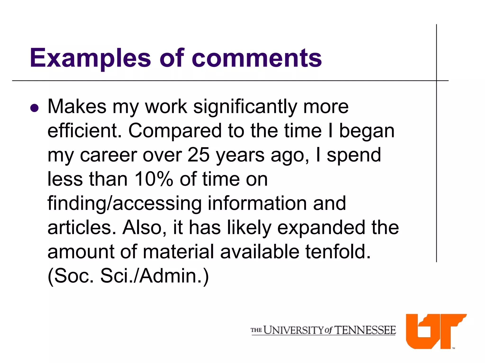 Examples of comments
   Makes my work significantly more
    efficient. Compared to the time I began
    my career over 25 years ago, I spend
    less than 10% of time on
    finding/accessing information and
    articles. Also, it has likely expanded the
    amount of material available tenfold.
    (Soc. Sci./Admin.)
 