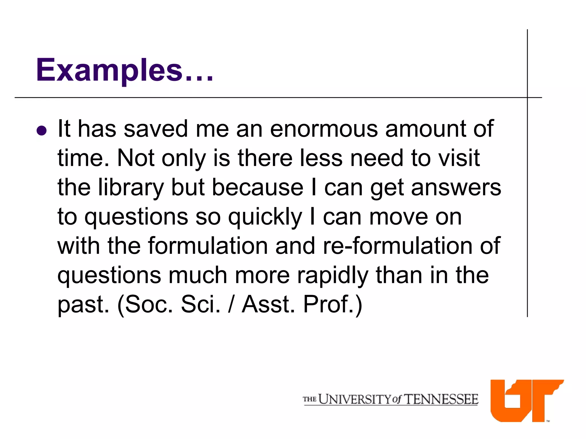Examples…
   It has saved me an enormous amount of
    time. Not only is there less need to visit
    the library but because I can get answers
    to questions so quickly I can move on
    with the formulation and re-formulation of
    questions much more rapidly than in the
    past. (Soc. Sci. / Asst. Prof.)
 