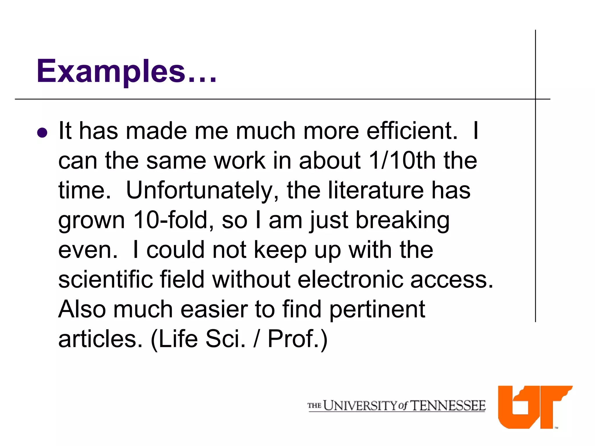 Examples…
   It has made me much more efficient. I
    can the same work in about 1/10th the
    time. Unfortunately, the literature has
    grown 10-fold, so I am just breaking
    even. I could not keep up with the
    scientific field without electronic access.
    Also much easier to find pertinent
    articles. (Life Sci. / Prof.)
 