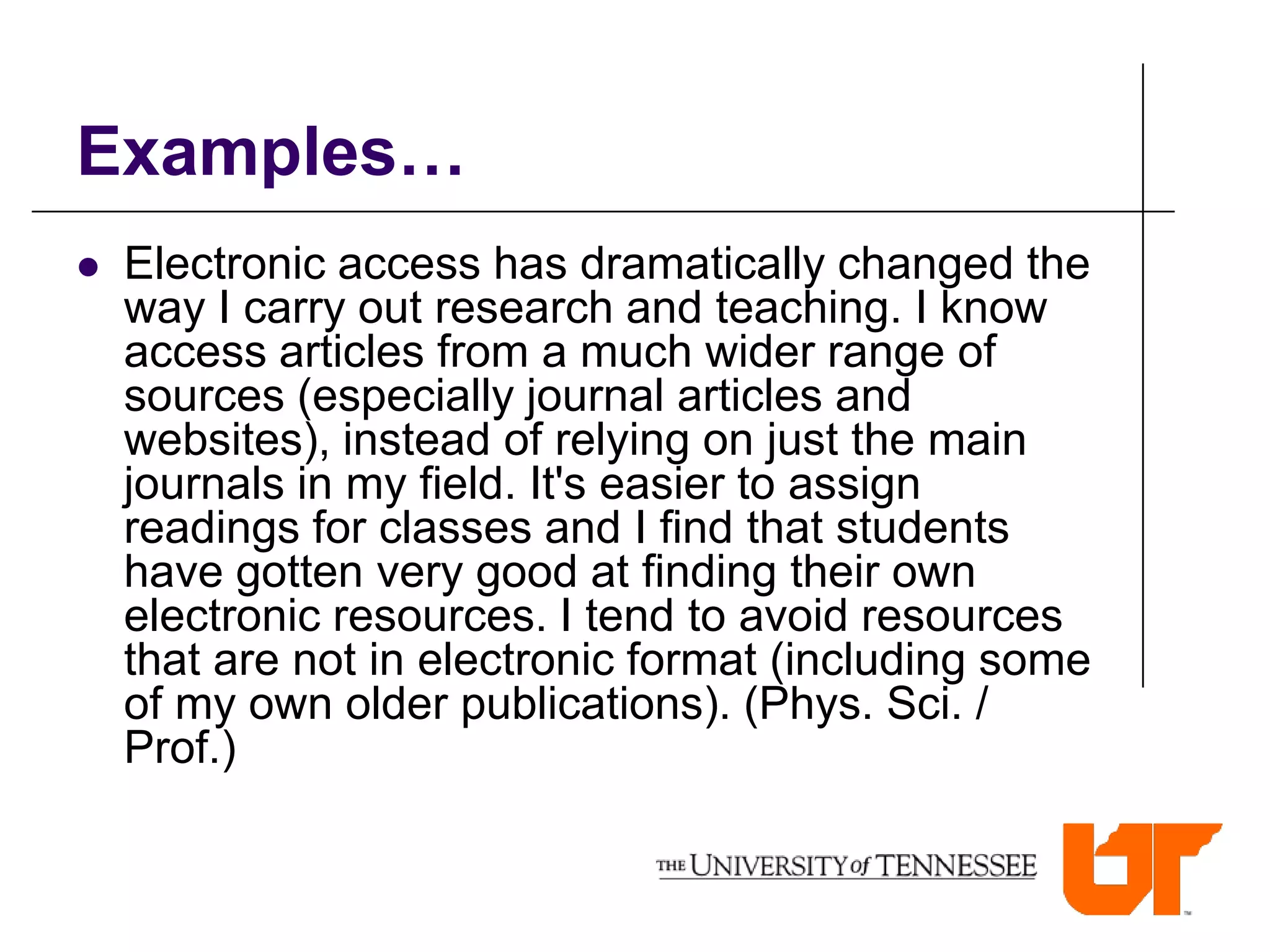 Examples…
   Electronic access has dramatically changed the
    way I carry out research and teaching. I know
    access articles from a much wider range of
    sources (especially journal articles and
    websites), instead of relying on just the main
    journals in my field. It's easier to assign
    readings for classes and I find that students
    have gotten very good at finding their own
    electronic resources. I tend to avoid resources
    that are not in electronic format (including some
    of my own older publications). (Phys. Sci. /
    Prof.)
 