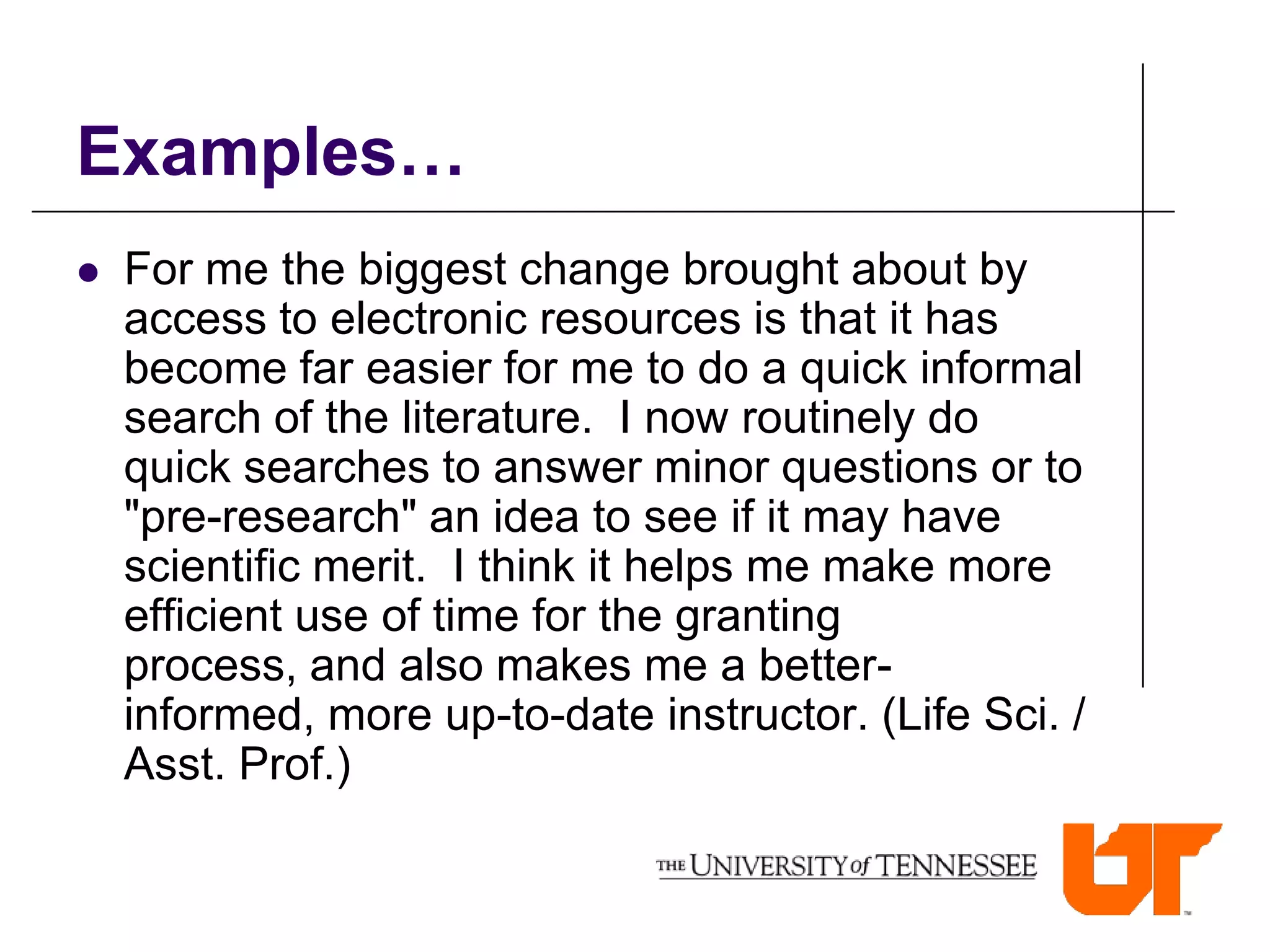 Examples…
   For me the biggest change brought about by
    access to electronic resources is that it has
    become far easier for me to do a quick informal
    search of the literature. I now routinely do
    quick searches to answer minor questions or to
    "pre-research" an idea to see if it may have
    scientific merit. I think it helps me make more
    efficient use of time for the granting
    process, and also makes me a better-
    informed, more up-to-date instructor. (Life Sci. /
    Asst. Prof.)
 