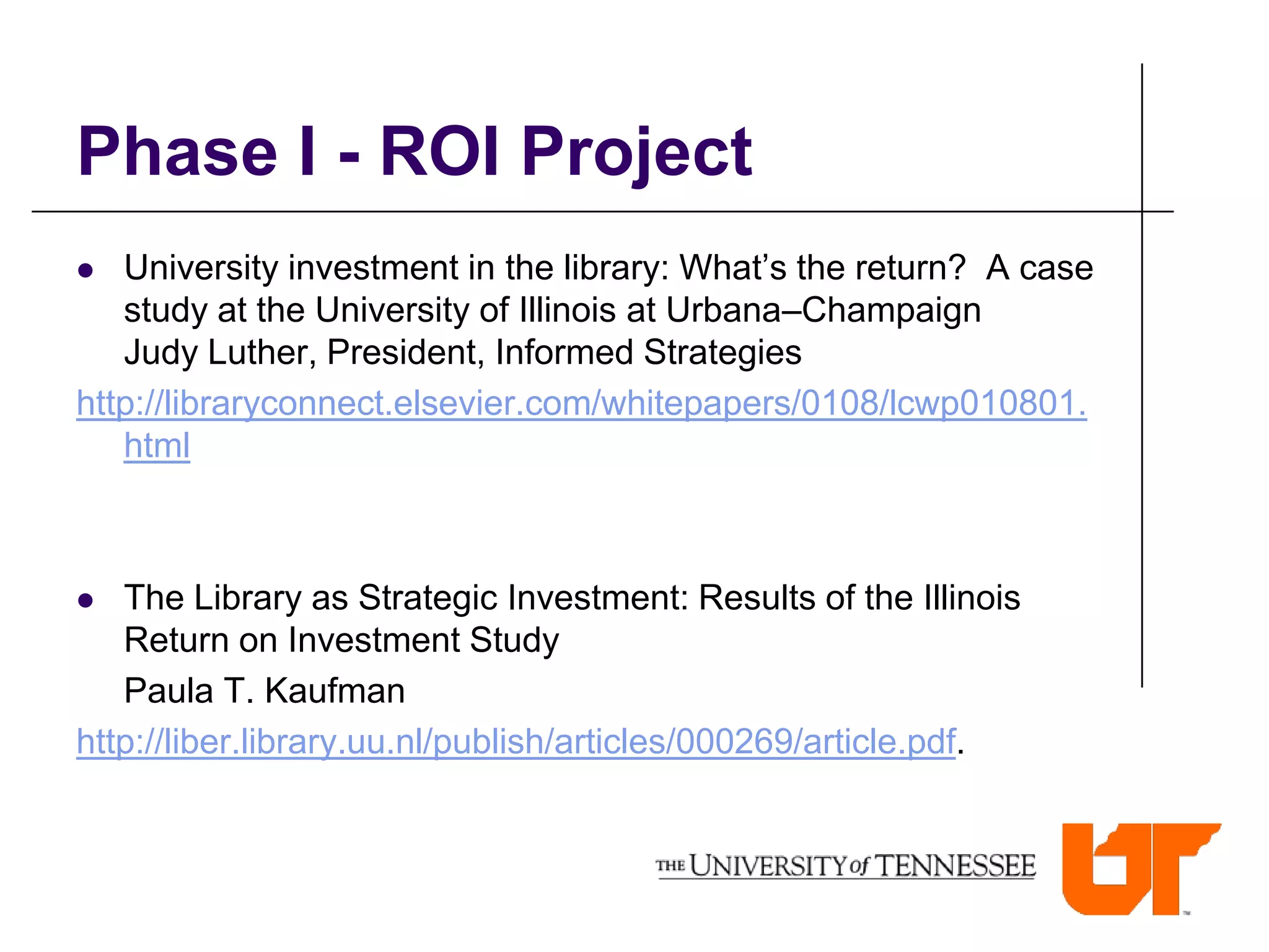 Phase I - ROI Project
  University investment in the library: What’s the return? A case
   study at the University of Illinois at Urbana–Champaign
   Judy Luther, President, Informed Strategies
http://libraryconnect.elsevier.com/whitepapers/0108/lcwp010801.
   html



  The Library as Strategic Investment: Results of the Illinois
   Return on Investment Study
   Paula T. Kaufman
http://liber.library.uu.nl/publish/articles/000269/article.pdf.
 