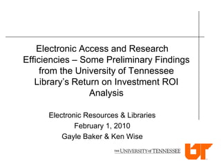 Electronic Access and Research
Efficiencies – Some Preliminary Findings
     from the University of Tennessee
   Library’s Return on Investment ROI
                 Analysis

      Electronic Resources & Libraries
              February 1, 2010
          Gayle Baker & Ken Wise
 