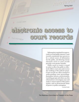 Spring 2007




electronic access to
      court records

                      Information contained in court re-
                   cords is of vital public interest. Court
                   records consistently have proven to
                   be a critical source of information
                   for the public, and allowing remote
                   electronic access to court records
                   provides even greater benefits.
                      Public access to courts is crucial
                   in order to allow the public to effec-
                   tively follow court cases and oversee
                   the workings of the judicial system.
                   Court records are often essential to
                   understanding court proceedings.
                   Journalists, lawyers, social scientists,
                   watchdog groups and others use this
                   information to investigate cases and
                   analyze various aspects of the justice
                   system, such as prosecutorial abuse
                   of power or police corruption.
                                              continued inside




         The Reporters Committee for Freedom of the Press
 