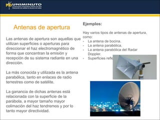 Antenas de apertura
Ejemplos:
Hay varios tipos de antenas de apertura,
como:
- La antena de bocina.
- La antena parabólica.
- La antena parabólica del Radar
Doppler.
- Superficies reflectoras en general.
Las antenas de apertura son aquellas que
utilizan superficies o aperturas para
direccionar el haz electromagnético de
forma que concentran la emisión y
recepción de su sistema radiante en una
dirección.
La más conocida y utilizada es la antena
parabólica, tanto en enlaces de radio
terrestres como de satélite.
La ganancia de dichas antenas está
relacionada con la superficie de la
parábola, a mayor tamaño mayor
colimación del haz tendremos y por lo
tanto mayor directividad.
 