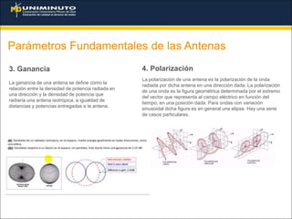 Parámetros Fundamentales de las Antenas
3. Ganancia
La ganancia de una antena se define como la
relación entre la densidad de potencia radiada en
una dirección y la densidad de potencia que
radiaría una antena isotrópica, a igualdad de
distancias y potencias entregadas a la antena.
4. Polarización
La polarización de una antena es la polarización de la onda
radiada por dicha antena en una dirección dada. La polarización
de una onda es la figura geométrica determinada por el extremo
del vector que representa al campo eléctrico en función del
tiempo, en una posición dada. Para ondas con variación
sinusoidal dicha figura es en general una elipse. Hay una serie
de casos particulares.
 