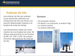Antenas de hilo
Las antenas de hilo son antenas
cuyos elementos radiantes son
conductores de hilo que tienen una
sección despreciable respecto a la
longitud de onda de trabajo.
Las dimensiones suelen ser como
máximo de una longitud de onda. Se
utilizan extensamente en las bandas
de MF, HF, VHF y UHF. Se pueden
encontrar agrupaciones de antenas
de hilo.
Ejemplos:
• El monopolo vertical
• El dipolo y su evolución, la antena Yagi
• La antena espiral
• La antena helicoidal
 