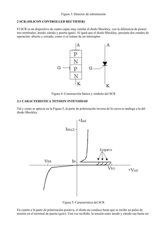 Figura 3: Detector de sobretensión
2 SCR (SILICON CONTROLLED RECTIFIER)
El SCR es un dispositivo de cuatro capas muy similar al diodo Shockley, con la diferencia de poseer
tres terminales: ánodo, cátodo y puerta (gate). Al igual que el diodo Shockley, presenta dos estados de
operación: abierto y cerrado, como si se tratase de un interruptor.
Figura 4: Construcción básica y símbolo del SCR
2.1 CARACTERISTICA TENSION INTENSIDAD
Tal y como se aprecia en la Figura 5, la parte de polarización inversa de la curva es análoga a la del
diodo Shockley.
Figura 5: Característica del SCR
En cuanto a la parte de polarización positiva, el diodo no conduce hasta que se recibe un pulso de
tensión en el terminal de puerta (gate). Una vez recibido, la tensión entre ánodo y cátodo cae hasta ser
 