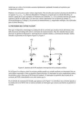 menor que un voltio y la corriente aumenta rápidamente, quedando limitada en la práctica por
componentes externos.
Podemos ver en la curva cuatro valores importantes. Dos de ellos provocarán la destrucción del SCR si
se superan: VRB e IMAX. VRB (Reverse Breakdown Voltage) es, al igual que en el diodo Shockley, la
tensión a partir de la cual se produce el fenómeno de avalancha. IMAX es la corriente máxima que puede
soportar el SCR sin sufrir daño. Los otros dos valores importantes son la tensión de cebado VBO
(Forward Breakover Voltage) y la corriente de mantenimiento IH, magnitudes análogas a las explicadas
para el diodo Shockley.
2.2 METODOS DE CONMUTACION
Para que el dispositivo interrumpa la conducción de la corriente que circula a través del mismo, ésta
debe disminuir por debajo del valor IH (corriente de mantenimiento). Hay dos métodos básicos para
provocar la apertura el dispositivo: interrupción de corriente anódica y conmutación forzada. Ambos
métodos se presentan en las figuras Figura 6 y Figura 7.
Figura 6: Apertura del SCR mediante interrupción de la corriente anódica
En la Figura 6 se observa cómo la corriente anódica puede ser cortada mediante un interruptor bien en
serie (figura izquierda), o bien en paralelo (figura derecha). El interruptor en serie simplemente reduce
la corriente a cero y hace que el SCR deje de conducir. El interruptor en paralelo desvía parte de la
corriente del SCR, reduciéndola a un valor menor que IH.
En el método de conmutación forzada, que aparece en la Figura 7, se introduce una corriente opuesta a
la conducción en el SCR. Esto se realiza cerrando un interruptor que conecta una batería en paralelo al
circuito.
 