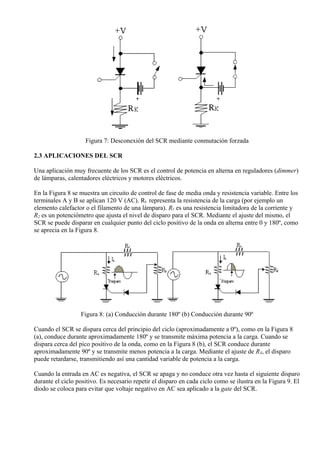 Figura 7: Desconexión del SCR mediante conmutación forzada
2.3 APLICACIONES DEL SCR
Una aplicación muy frecuente de los SCR es el control de potencia en alterna en reguladores (dimmer)
de lámparas, calentadores eléctricos y motores eléctricos.
En la Figura 8 se muestra un circuito de control de fase de media onda y resistencia variable. Entre los
terminales A y B se aplican 120 V (AC). RL representa la resistencia de la carga (por ejemplo un
elemento calefactor o el filamento de una lámpara). R1 es una resistencia limitadora de la corriente y
R2 es un potenciómetro que ajusta el nivel de disparo para el SCR. Mediante el ajuste del mismo, el
SCR se puede disparar en cualquier punto del ciclo positivo de la onda en alterna entre 0 y 180º, como
se aprecia en la Figura 8.
Figura 8: (a) Conducción durante 180º (b) Conducción durante 90º
Cuando el SCR se dispara cerca del principio del ciclo (aproximadamente a 0º), como en la Figura 8
(a), conduce durante aproximadamente 180º y se transmite máxima potencia a la carga. Cuando se
dispara cerca del pico positivo de la onda, como en la Figura 8 (b), el SCR conduce durante
aproximadamente 90º y se transmite menos potencia a la carga. Mediante el ajuste de RX, el disparo
puede retardarse, transmitiendo así una cantidad variable de potencia a la carga.
Cuando la entrada en AC es negativa, el SCR se apaga y no conduce otra vez hasta el siguiente disparo
durante el ciclo positivo. Es necesario repetir el disparo en cada ciclo como se ilustra en la Figura 9. El
diodo se coloca para evitar que voltaje negativo en AC sea aplicado a la gate del SCR.
 