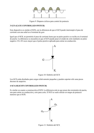 Figura 9: Disparos cíclicos para control de potencia
3 GCS (GATE CONTROLLED SWITCH)
Este dispositivo es similar al SCR, con la diferencia de que el GCS puede interrumpir el paso de
corriente con una señal en el terminal de gate.
Igual que el SCR, no permitirá el paso de corriente hasta que un pulso positivo se reciba en el terminal
de puerta. La diferencia se encuentra en que el GCS puede pasar al estado de corte mediante un pulso
negativo 10 ó 20 veces mayor que el pulso positivo aplicado para entrar en conducción.
Figura 10: Símbolo del GCS
Los GCS están diseñados para cargas relativamente pequeñas y pueden soportar sólo unas pocas
decenas de amperios.
4 SCS (SILICON CONTROLLED SWITCH)
Es similar en cuanto a construcción al SCR. La diferencia está en que posee dos terminales de puerta,
uno para entrar en conducción y otro para corte. El SCS se suele utilizar en rangos de potencia
menores que el SCR.
Figura 11: Símbolo del SCS
 