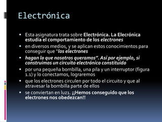 ElectrónicaEsta asignatura trata sobre Electrónica. La Elecrónica estudia el comportamiento de los electronesen diversos medios, y se aplican estos conocimientos para conseguir que “los electroneshagan lo que nosotros queramos”. Así por ejemplo, si construimos un circuito electrónico constituidopor una pequeña bombilla, una pila y un interruptor (figura 1.1) y lo conectamos, lograremosque los electrones circulen por todo el circuito y que al atravesar la bombilla parte de ellosse conviertan en luz1. ¡¡Hemos conseguido que los electrones nos obedezcan!!