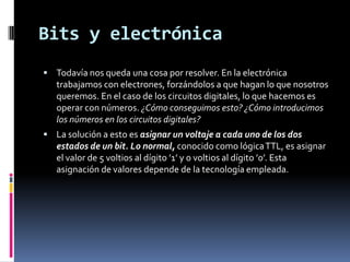 Bits y electrónicaTodavía nos queda una cosa por resolver. En la electrónica trabajamos con electrones, forzándolos a que hagan lo que nosotros queremos. En el caso de los circuitos digitales, lo que hacemos es operar con números. ¿Cómo conseguimos esto? ¿Cómo introducimos los números en los circuitos digitales?La solución a esto es asignar un voltaje a cada uno de los dos estados de un bit. Lo normal, conocido como lógica TTL, es asignar el valor de 5 voltios al dígito ’1’ y 0 voltios al dígito ’0’. Esta asignación de valores depende de la tecnología empleada.