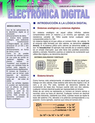 INTRODUCCIÓN A LA ELECTRÓNICA                                CARLOS DE LA ROSA SÁNCHEZ




                                       INTRODUCCIÓN A LA LÓGICA DIGITAL
MÚSICA DIGITAL
                                       Sistemas analógicos y sistemas digitales
Una de las aplicaciones de
la electrónica digital es el      Un sistema analógico es aquel utiliza infinitos valores
procesado                     y   comprendidos entre un máximo y un mínimo, por ejemplo, una
almacenamiento de datos.
La música tiene carácter          resistencia variable de 100          puede tomar cualquier valor
analógico, pero realizando        comprendido entre 0 y 100.
una            transformación     Un sistema digital es el que utiliza un número finito de valores. Si
analógico-digital, se puede       el conjunto está formado por dos valores, se denomina sistema
almacenar en un CD u otro         binario. Si el sistema utiliza ocho valores se denomina octal y si
dispositivo                 de    son 16 hexadecimal. El ejemplo más sencillo de un sistema digital
almacenamiento, en forma          es un simple interruptor, que sólo tiene dos posibles posiciones,
de ceros y unos.                  abierto y cerrado. Nosotros usamos un sistema de numeración que
Como       no    es     posible   utiliza diez dígitos y se denomina decimal.
convertir los infinitos puntos
de una onda de sonido en           SISTEMAS ANALÓGICOS Y DIGITALES
“palabras”     digitales,   es                     Sistema digital                      Sistema analógico
preciso       realizar      un                     La palanca de                        El pedal del
                                        1 3 5
“muestreo”, que consiste en                        cambio de un                         acelerador tiene
coger una cantidad finita de                       vehículo tiene un                    infinitas posiciones
                                                   número finito de                     comprendidas entre
puntos cada segundo y                   2 4 R      posiciones, en este                  un máximo y un
posteriormente digitalizarlos.                     caso seis.                           mínimo
El número de muestras o
puntos que se toman cada
segundo,      se     denomina          Sistema binario
frecuencia de muestreo, y
suele ser       del orden de
44000 .                           Como hemos visto anteriormente, el sistema binario es aquel que
Como las señales digitales        trabaja con dos valores. Este sistema sólo tiene dos dígitos o bit, el
no pueden ser reproducidas        cero y el uno. Por esto, también se denomina sistema de
por un altavoz, es preciso        numeración de base dos. Aunque cuente sólo con dos valores,
reconstruir la onda de            cualquier número decimal puede ser representado en binario.
sonido, a partir de los           Antes de ver cómo se representa un número en binario vamos a
valores digitales de sus          recordar cómo se hace en decimal. Cualquier número en decimal
puntos. Este proceso se           nos está indicando, mediante sus cifras, cuántas veces se repite la
denomina conversión de
                                  base del sistema (10), elevada a la potencia correspondiente a su
digital a analógico.
                                  posición. Como ejemplo, veamos que indica el número 231:

                                     231                        1 unidad = 1x 100
                                                                3 decenas = 3x 101
                                                                2 centenas = 2x 102

                                          2x 102 + 3x 101 + 1x 100 = 231
                                                                                                               1
 