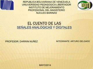 EL CUENTO DE LAS
SEÑALES ANALOGICAS Y DIGITALES
REPUBLICA BOLIVARIANA DE VENEZUELA
UNIUVERSIDAD PEDAGOGICA LIBERTADOR
INSTITUTO DE MEJORAMIENTO
PROFESIONAL DEL MAGISTERIO
NUCLEO BARINAS
INTEGRANTE: ARTURO DELGADO
MAYO2014
PROFESOR: DARWIN NUÑEZ
 