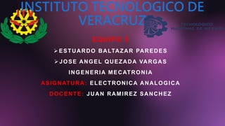 INSTITUTO TECNOLOGICO DE
VERACRUZ
EQUIPO 5
ESTUARDO BALTAZAR PAREDES
JOSE ANGEL QUEZADA VARGAS
INGENERIA MECATRONIA
ASIGNATURA: ELECTRONICA ANALOGICA
DOCENTE: JUAN RAMIREZ SANCHEZ
 