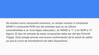 Se emplea como compuerta inversora, un simple inversor ó compuerta
NAND ó compuerta NOR con las entradas que no se utilicen
conectándolas a un nivel lógico adecuado ( en NAND a “1” y en NOR a “0”
lógico). El tipo de entrada de estas compuertas debe ser del tipo Schmitt
Trigger. Este arreglo provee una buena conformación de la señal de salida
ya que la curva de transferencia de tales dispositivos.
 