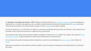 VCO (Oscilador Controlado por Voltaje)
Un Oscilador controlado por tensión o VCO (Voltage-controlled oscillator) es un dispositivo electrónico que usa amplificación,
realimentación y circuitos resonantes que da a su salida una señal eléctrica de frecuencia proporcional a la tensión de entrada.
Típicamente esa salida es una señal senoidal, aunque en VCOs digitales es una señal cuadrada.
Cuando la entrada es 0V, el VCO tiene una señal con una frecuencia llamada frecuencia libre de oscilación y ante variaciones de
la entrada, sube o baja la frecuencia de su salida de forma proporcional.
Una aplicación típica de los VCO es generar señales moduladas en frecuencia (FM). También son usados como parte de Bucles
de enganche de fase. Suelen emplearse en aplicaciones electrónicas de comunicaciones.
En su construcción pueden emplearse distintos dispositivos, siendo los más habituales los diodos varicap y los cristales de
cuarzo.
Este tipo de osciladores suele presentar problemas debido a que los cambios de temperatura (humedad) afectan a la afinación
del mismo.
 