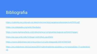 Bibliograﬁa
https://catedra.ing.unlp.edu.ar/electrotecnia/islyd/apgeneradoresdeclock2003.pdf
https://es.wikipedia.org/wiki/Oscilador
https://www.ingmecafenix.com/electronica/compuertas-logicas-schmitt-trigger/
https://es.qaz.wiki/wiki/Voltage-controlled_oscillator
https://www.slideshare.net/crisLondon/circuito-integrado-555-61541329
https://es.slideshare.net/juLianes203/multivibradores-astables-y-monoastables-11-a-electroni
ca
 