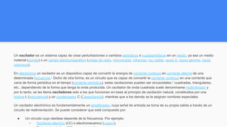 Un oscilador es un sistema capaz de crear perturbaciones o cambios periódicos o cuasiperiódicos en un medio, ya sea un medio
material (sonido) o un campo electromagnético (ondas de radio, microondas, infrarrojo, luz visible, rayos X, rayos gamma, rayos
cósmicos).
En electrónica un oscilador es un dispositivo capaz de convertir la energía de corriente continua en corriente alterna de una
determinada frecuencia.1
Dicho de otra forma, es un circuito que es capaz de convertir la corriente continua en una corriente que
varía de forma periódica en el tiempo (corriente periódica); estas oscilaciones pueden ser sinusoidales,2
cuadradas, triangulares,
etc., dependiendo de la forma que tenga la onda producida. Un oscilador de onda cuadrada suele denominarse multivibrador y
por lo tanto, se les llama osciladores solo a los que funcionan en base al principio de oscilación natural, constituidos por una
bobina L (inductancia) y un condensador C (Capacitancia), mientras que a los demás se le asignan nombres especiales.
Un oscilador electrónico es fundamentalmente un amplificador, cuya señal de entrada se toma de su propia salida a través de un
circuito de realimentación. Se puede considerar que está compuesto por:
● Un circuito cuyo desfase depende de la frecuencia. Por ejemplo:
○ Oscilante eléctrico (LC) o electromecánico (cuarzo).
 