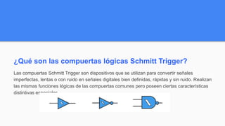 ¿Qué son las compuertas lógicas Schmitt Trigger?
Las compuertas Schmitt Trigger son dispositivos que se utilizan para convertir señales
imperfectas, lentas o con ruido en señales digitales bien definidas, rápidas y sin ruido. Realizan
las mismas funciones lógicas de las compuertas comunes pero poseen ciertas características
distintivas especiales.
 
