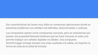 Sus características las hacen muy útiles en numerosas aplicaciones donde se
presentan problemas con señales mal deﬁnidas, distorsionadas o ruidosas.
Las compuertas operan como compuertas comunes, pero se caracterizan por
poseer una propiedad llamada histéresis que las hace inmunes al ruido y les
permite trabajar con señales digitales no ideales. Una compuerta
Schmitt-trigger entrega siempre una onda cuadrada a la salida, sin importar la
forma de onda de la señal de entrada.
 