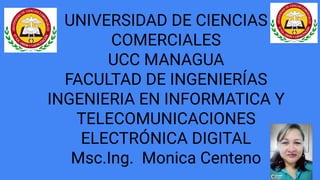 UNIVERSIDAD DE CIENCIAS
COMERCIALES
UCC MANAGUA
FACULTAD DE INGENIERÍAS
INGENIERIA EN INFORMATICA Y
TELECOMUNICACIONES
ELECTRÓNICA DIGITAL
Msc.Ing. Monica Centeno
 