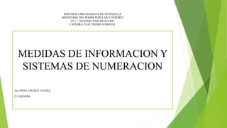 REPUBLICA BOLIVARIANA DE VENEZUELA
MINISTERIO DEL PODER POPULAR Y DEPORTE
I.T.U “ ANTONIO JOSE DE SUCRE”
CATEDRA: ELECTRONICA DIGITAL
MEDIDAS DE INFORMACION Y
SISTEMAS DE NUMERACION
ALUMNO: DANILO VALDEZ
C.I 18024994
 