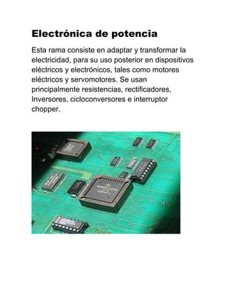 Electrónica de potencia
Esta rama consiste en adaptar y transformar la
electricidad, para su uso posterior en dispositivos
eléctricos y electrónicos, tales como motores
eléctricos y servomotores. Se usan
principalmente resistencias, rectificadores,
Inversores, cicloconversores e interruptor
chopper.
 