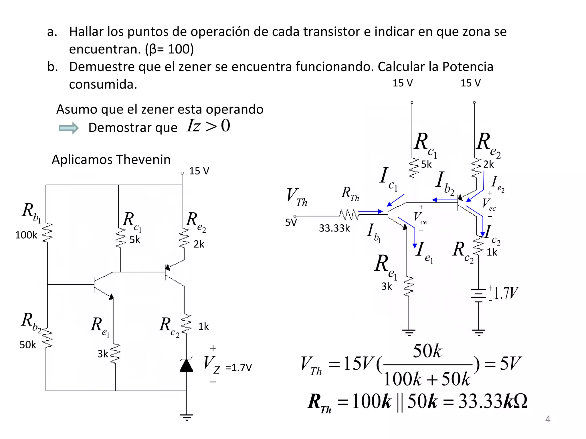 Hallar los puntos de operación de cada transistor e indicar en que zona se encuentran. ( β = 100) Demuestre que el zener se encuentra funcionando. Calcular la Potencia consumida.  Asumo que el zener esta operando Demostrar que  Aplicamos Thevenin 15 V 100k 2k 1k =1.7V 3k 50k 5k V Th 5V 33.33k 5k 15 V 15 V 2k 3k 1k 