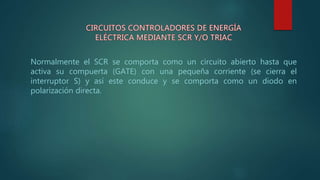 Normalmente el SCR se comporta como un circuito abierto hasta que
activa su compuerta (GATE) con una pequeña corriente (se cierra el
interruptor S) y así este conduce y se comporta como un diodo en
polarización directa.
 