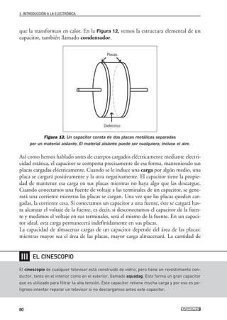 que la transforman en calor. En la Figura 12, vemos la estructura elemental de un
capacitor, también llamado condensador.
Figura 12. Un capacitor consta de dos placas metálicas separadas
por un material aislante. El material aislante puede ser cualquiera, incluso el aire.
Así como hemos hablado antes de cuerpos cargados eléctricamente mediante electri-
cidad estática, el capacitor se comporta precisamente de esa forma, manteniendo sus
placas cargadas eléctricamente. Cuando se le induce una carga por algún medio, una
placa se cargará positivamente y la otra negativamente. El capacitor tiene la propie-
dad de mantener esa carga en sus placas mientras no haya algo que las descargue.
Cuando conectamos una fuente de voltaje a las terminales de un capacitor, se gene-
rará una corriente mientras las placas se cargan. Una vez que las placas quedan car-
gadas, la corriente cesa. Si conectamos un capacitor a una fuente, éste se cargará has-
ta alcanzar el voltaje de la fuente, es decir, si desconectamos el capacitor de la fuen-
te y medimos el voltaje en sus terminales, será el mismo de la fuente. En un capaci-
tor ideal, esta carga permanecerá indefinidamente en sus placas.
La capacidad de almacenar cargas de un capacitor depende del área de las placas:
mientras mayor sea el área de las placas, mayor carga almacenará. La cantidad de
3. INTRODUCCIÓN A LA ELECTRÓNICA
80
El cinescopio de cualquier televisor está construido de vidrio, pero tiene un revestimiento con-
ductor, tanto en el interior como en el exterior, llamado aquadag. Esto forma un gran capacitor
que es utilizado para filtrar la alta tensión. Este capacitor retiene mucha carga y por eso es pe-
ligroso intentar reparar un televisor si no descargamos antes este capacitor.
EL CINESCOPIO
❘❘❘
Placas
Dieléctrico
03_ElectronicaDigital.qxp 24/06/2008 15:43 Página 80
 
