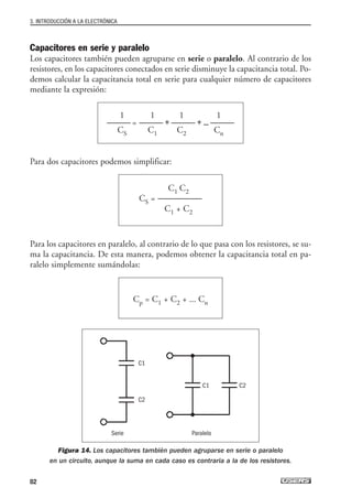 Capacitores en serie y paralelo
Los capacitores también pueden agruparse en serie o paralelo. Al contrario de los
resistores, en los capacitores conectados en serie disminuye la capacitancia total. Po-
demos calcular la capacitancia total en serie para cualquier número de capacitores
mediante la expresión:
Para dos capacitores podemos simplificar:
Para los capacitores en paralelo, al contrario de lo que pasa con los resistores, se su-
ma la capacitancia. De esta manera, podemos obtener la capacitancia total en pa-
ralelo simplemente sumándolas:
Figura 14. Los capacitores también pueden agruparse en serie o paralelo
en un circuito, aunque la suma en cada caso es contraria a la de los resistores.
Cp = C1 + C2 + ... Cn
C1 C2
CS = --------------------------
C1 + C2
1 1 1 1
-------------- = -------------- + -------------- + ... --------------
CS C1 C2 Cn
3. INTRODUCCIÓN A LA ELECTRÓNICA
82
Serie
C1
C1 C2
C2
Paralelo
03_ElectronicaDigital.qxp 24/06/2008 15:43 Página 82
 
