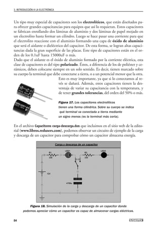 Un tipo muy especial de capacitores son los electrolíticos, que están diseñados pa-
ra ofrecer grandes capacitancias para equipos que así lo requieran. Estos capacitores
se fabrican enrollando dos láminas de aluminio y dos láminas de papel mojado en
un electrolito hasta formar un cilindro. Luego se hace pasar una corriente para que
el electrolito reaccione con el aluminio formando una capa de óxido de aluminio
que será el aislante o dieléctrico del capacitor. De esta forma, se logran altas capaci-
tancias dada la gran superficie de las placas. Este tipo de capacitores están en el or-
den de los 0.1uF hasta 15000uF o más.
Dado que el aislante es el óxido de aluminio formado por la corriente eléctrica, esta
clase de capacitores es del tipo polarizado. Éstos, a diferencia de los de poliéster y ce-
rámicos, deben colocarse siempre en un solo sentido. Es decir, tienen marcado sobre
su cuerpo la terminal que debe conectarse a tierra, o a un potencial menor que la otra.
Esto es muy importante, ya que si lo conectamos al re-
vés se dañará. Además, estos capacitores tienen la des-
ventaja de variar su capacitancia con la temperatura, y
de tener grandes tolerancias, del orden del 50% o más.
Figura 17. Los capacitores electrolíticos
tienen una forma cilíndrica. Sobre su cuerpo se indica
qué terminal va conectada a tierra mediante
un signo menos (es la terminal más corta).
En el archivo Capacitores carga-descarga.dsn que incluimos en el sitio web de la edito-
rial (www.libros.redusers.com), podemos observar un circuito de ejemplo de la carga
y descarga de un capacitor para comprobar cómo un capacitor almacena energía.
Figura 18. Simulación de la carga y descarga de un capacitor donde
podemos apreciar cómo un capacitor es capaz de almacenar cargas eléctricas.
3. INTRODUCCIÓN A LA ELECTRÓNICA
84
03_ElectronicaDigital.qxp 24/06/2008 15:44 Página 84
 