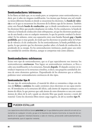 Semiconductores intrínsecos
Se los llama así dado que, en su estado puro, se comportan como semiconductores, es
decir, por sí solos sin ninguna modificación. Los átomos que forman una red cristali-
na tienen diferentes bandas en donde se encuentran los electrones. La banda de valen-
cia es en la que se encuentran los electrones de la última capa de los átomos. También
existe otra llamada banda de conducción, que es donde normalmente se encuentran
los electrones libres que pueden desplazarse sin trabas. En los conductores, la banda de
valencia y la banda de conducción están sobrepuestas, así que los electrones pueden pa-
sar de una banda a otra en cualquier momento, lo que les permite conducir la electri-
cidad. En los aislantes, existe una separación entre estas bandas llamada gap o banda
prohibida, que es muy grande, de modo que los electrones no pueden saltar de la ban-
da de valencia a la de conducción. En los semiconductores, la banda prohibida es pe-
queña, lo que permite que los electrones puedan saltar a la banda de conducción de-
pendiendo de su energía. En los semiconductores intrínsecos, puede pasar una míni-
ma cantidad de corriente eléctrica, aunque se comportan más como aislantes.
Semiconductores extrínsecos
Existe otro tipo de semiconductores, que es el que especialmente nos interesa: los
semiconductores extrínsecos. Para lograr un semiconductor extrínseco, se lleva a
cabo una modificación en la estructura, llamada dopado. El dopado consiste en in-
troducir impurezas en la estructura cristalina, es decir, una pequeña cantidad de áto-
mos de otros elementos químicos. Dependiendo de los elementos que se utilicen,
podemos tener semiconductores extrínsecos de dos tipos.
Semiconductor tipo N
En este tipo de semiconductores, el material de silicio se contamina o dopa con áto-
mos de fósforo o arsénico, los cuales contienen cinco electrones en sus capas exterio-
res. Al introducirse en la estructura del silicio, cada átomo de impureza sustituye a un
átomo de silicio, lo que provoca que cada átomo de estos elementos se una con cuatro
átomos de silicio de la red y quede un electrón libre que puede moverse a través del
material. Como los electrones libres tienen carga negativa, de ahí su nombre tipo N.
3. INTRODUCCIÓN A LA ELECTRÓNICA
86
Los capacitores electrolíticos tienen polaridad, por lo que debemos poner atención en esto al co-
nectarlos en cualquier circuito, ya que si lo hacemos de manera incorrecta, la reacción de oxi-
dación en el capacitor intentará llevarse a cabo en reversa, provocando sobrecalentamiento y,
eventualmente, que el capacitor reviente.
PUEDEN ESTALLAR
✱
03_ElectronicaDigital.qxp 24/06/2008 15:44 Página 86
 