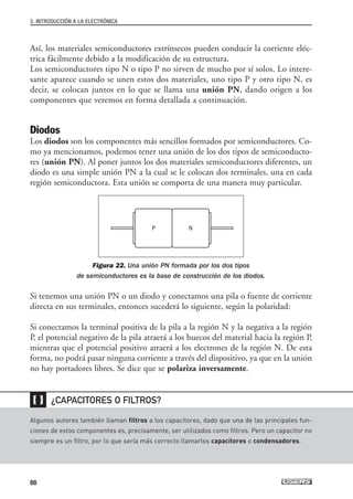 Así, los materiales semiconductores extrínsecos pueden conducir la corriente eléc-
trica fácilmente debido a la modificación de su estructura.
Los semiconductores tipo N o tipo P no sirven de mucho por sí solos. Lo intere-
sante aparece cuando se unen estos dos materiales, uno tipo P y otro tipo N, es
decir, se colocan juntos en lo que se llama una unión PN, dando origen a los
componentes que veremos en forma detallada a continuación.
Diodos
Los diodos son los componentes más sencillos formados por semiconductores. Co-
mo ya mencionamos, podemos tener una unión de los dos tipos de semiconducto-
res (unión PN). Al poner juntos los dos materiales semiconductores diferentes, un
diodo es una simple unión PN a la cual se le colocan dos terminales, una en cada
región semiconductora. Esta unión se comporta de una manera muy particular.
Figura 22. Una unión PN formada por los dos tipos
de semiconductores es la base de construcción de los diodos.
Si tenemos una unión PN o un diodo y conectamos una pila o fuente de corriente
directa en sus terminales, entonces sucederá lo siguiente, según la polaridad:
Si conectamos la terminal positiva de la pila a la región N y la negativa a la región
P, el potencial negativo de la pila atraerá a los huecos del material hacia la región P,
mientras que el potencial positivo atraerá a los electrones de la región N. De esta
forma, no podrá pasar ninguna corriente a través del dispositivo, ya que en la unión
no hay portadores libres. Se dice que se polariza inversamente.
3. INTRODUCCIÓN A LA ELECTRÓNICA
88
Algunos autores también llaman filtros a los capacitores, dado que una de las principales fun-
ciones de estos componentes es, precisamente, ser utilizados como filtros. Pero un capacitor no
siempre es un filtro, por lo que sería más correcto llamarlos capacitores o condensadores.
¿CAPACITORES O FILTROS?
❴❵
P N
03_ElectronicaDigital.qxp 24/06/2008 15:44 Página 88
 