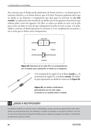 Así, tenemos que el diodo puede polarizarse de forma inversa, y no dejará pasar la
corriente eléctrica, o en forma directa, que sí lo hará. Entonces podemos decir que
un diodo es un elemento o componente que deja pasar la corriente en un solo
sentido. La aplicación más sencilla de un diodo está en los aparatos electrónicos que
utilizan pilas, como los juguetes. En ellos, se coloca un diodo en serie con la pila
para evitar un daño en caso de que coloquemos las pilas al revés ya que, si la pola-
ridad es correcta, el diodo deja pasar la corriente y si no, simplemente no pasará, y
así se evita que se dañen otros componentes.
Figura 25. Estructura de la unión PN y la correspondencia
con el símbolo para representar un diodo en un diagrama.
A la terminal de la región P, se la llama ánodo y, a la
terminal de la región N, se la llama cátodo. El símbo-
lo para representar un diodo lo vemos en la Figura 25.
Figura 26. Los diodos rectificadores
generalmente son de color negro.
La banda en un costado indica el cátodo.
3. INTRODUCCIÓN A LA ELECTRÓNICA
90
Los diodos también se conocen como rectificadores, ya que una de sus aplicaciones más impor-
tantes es precisamente ésa. Sin embargo, un diodo no siempre se usa para rectificar. Por eso,
lo correcto es llamarlos simplemente diodos, pero si alguna vez alguien nos pide un rectificador,
ya sabremos a qué se refiere.
¿DIODO O RECTIFICADOR?
❴❵
Unión PN
Ánodo Cátodo
Símbolo
P N
03_ElectronicaDigital.qxp 24/06/2008 15:44 Página 90
 